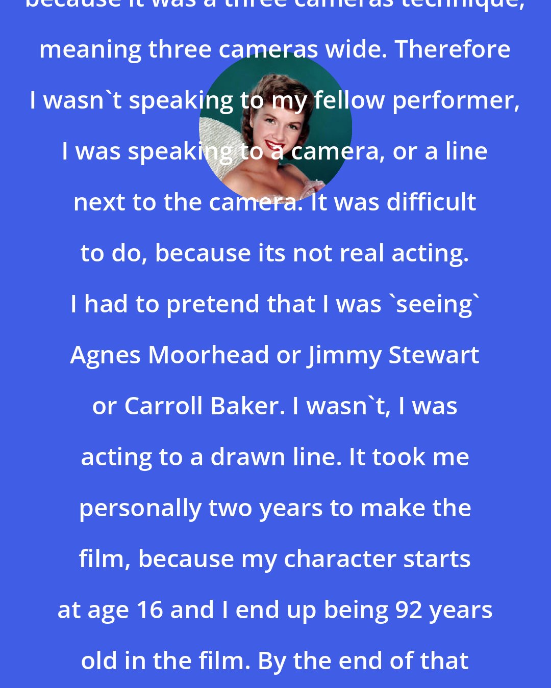 Debbie Reynolds: 'How the West was Won' was very hard, because it was a three cameras technique, meaning three cameras wide. Therefore I wasn't speaking to my fellow performer, I was speaking to a camera, or a line next to the camera. It was difficult to do, because its not real acting. I had to pretend that I was 'seeing' Agnes Moorhead or Jimmy Stewart or Carroll Baker. I wasn't, I was acting to a drawn line. It took me personally two years to make the film, because my character starts at age 16 and I end up being 92 years old in the film. By the end of that production, I was ready for a long nap.