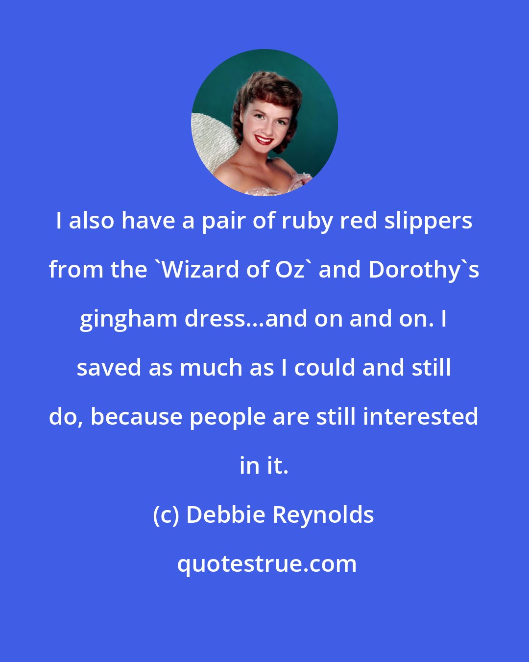 Debbie Reynolds: I also have a pair of ruby red slippers from the 'Wizard of Oz' and Dorothy's gingham dress...and on and on. I saved as much as I could and still do, because people are still interested in it.