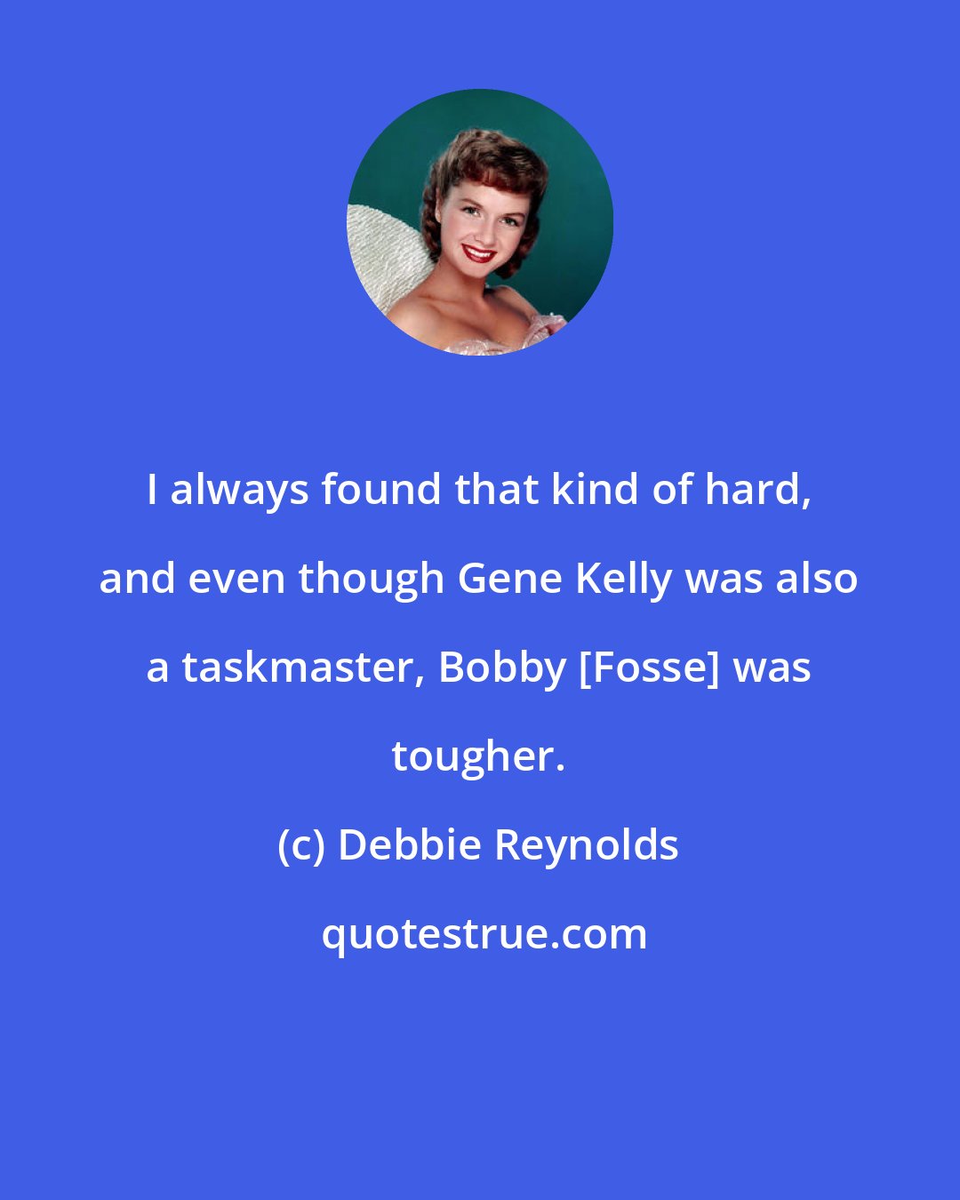 Debbie Reynolds: I always found that kind of hard, and even though Gene Kelly was also a taskmaster, Bobby [Fosse] was tougher.