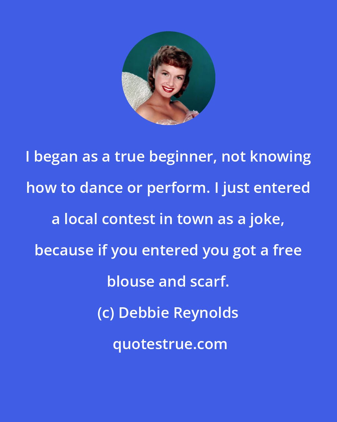 Debbie Reynolds: I began as a true beginner, not knowing how to dance or perform. I just entered a local contest in town as a joke, because if you entered you got a free blouse and scarf.