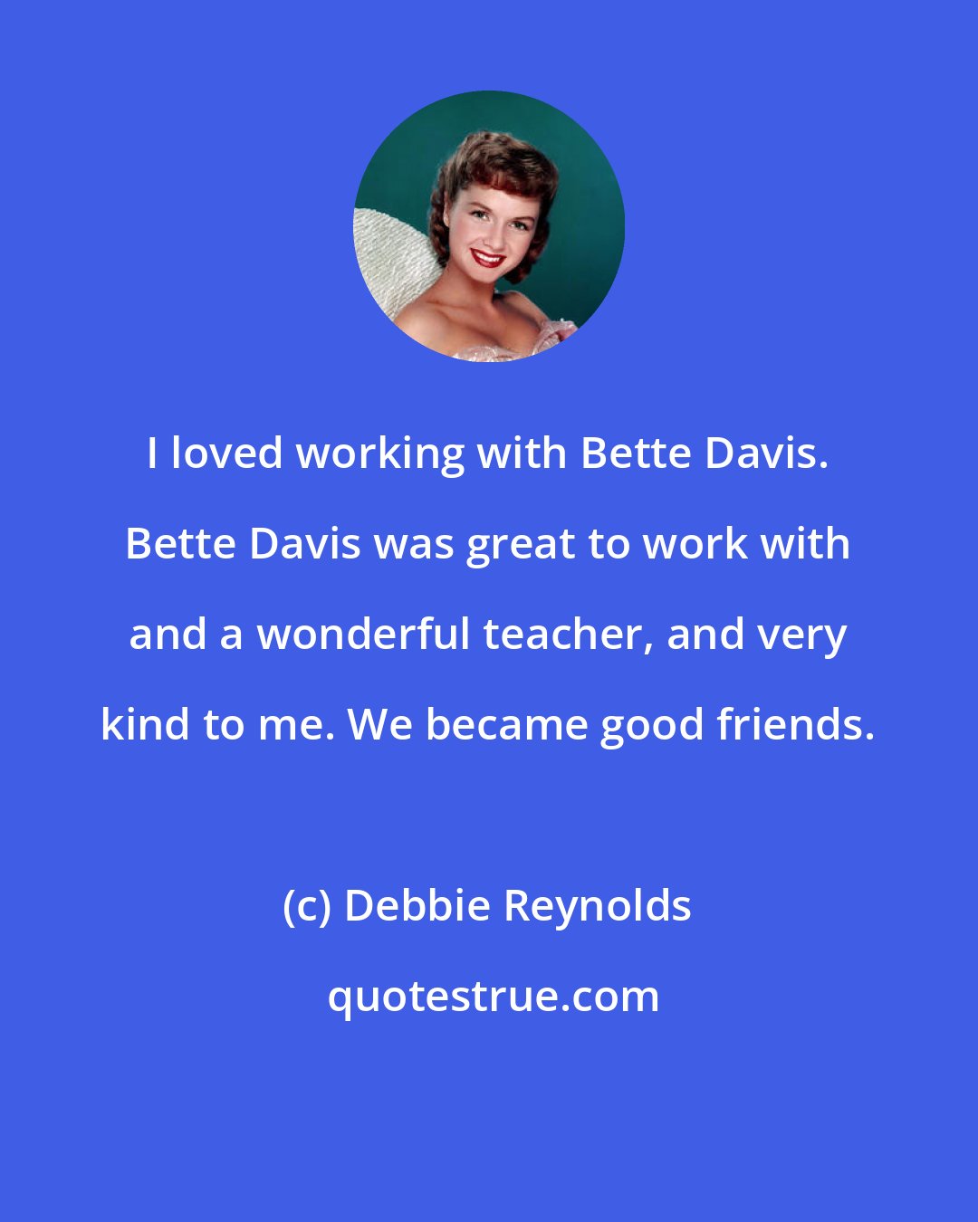 Debbie Reynolds: I loved working with Bette Davis. Bette Davis was great to work with and a wonderful teacher, and very kind to me. We became good friends.