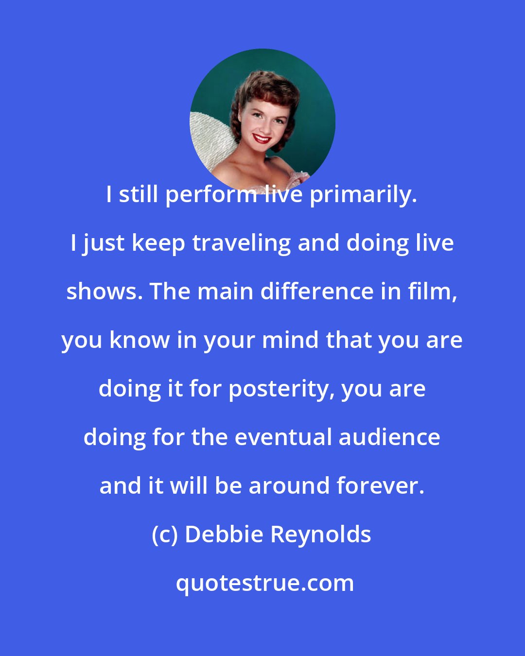 Debbie Reynolds: I still perform live primarily. I just keep traveling and doing live shows. The main difference in film, you know in your mind that you are doing it for posterity, you are doing for the eventual audience and it will be around forever.