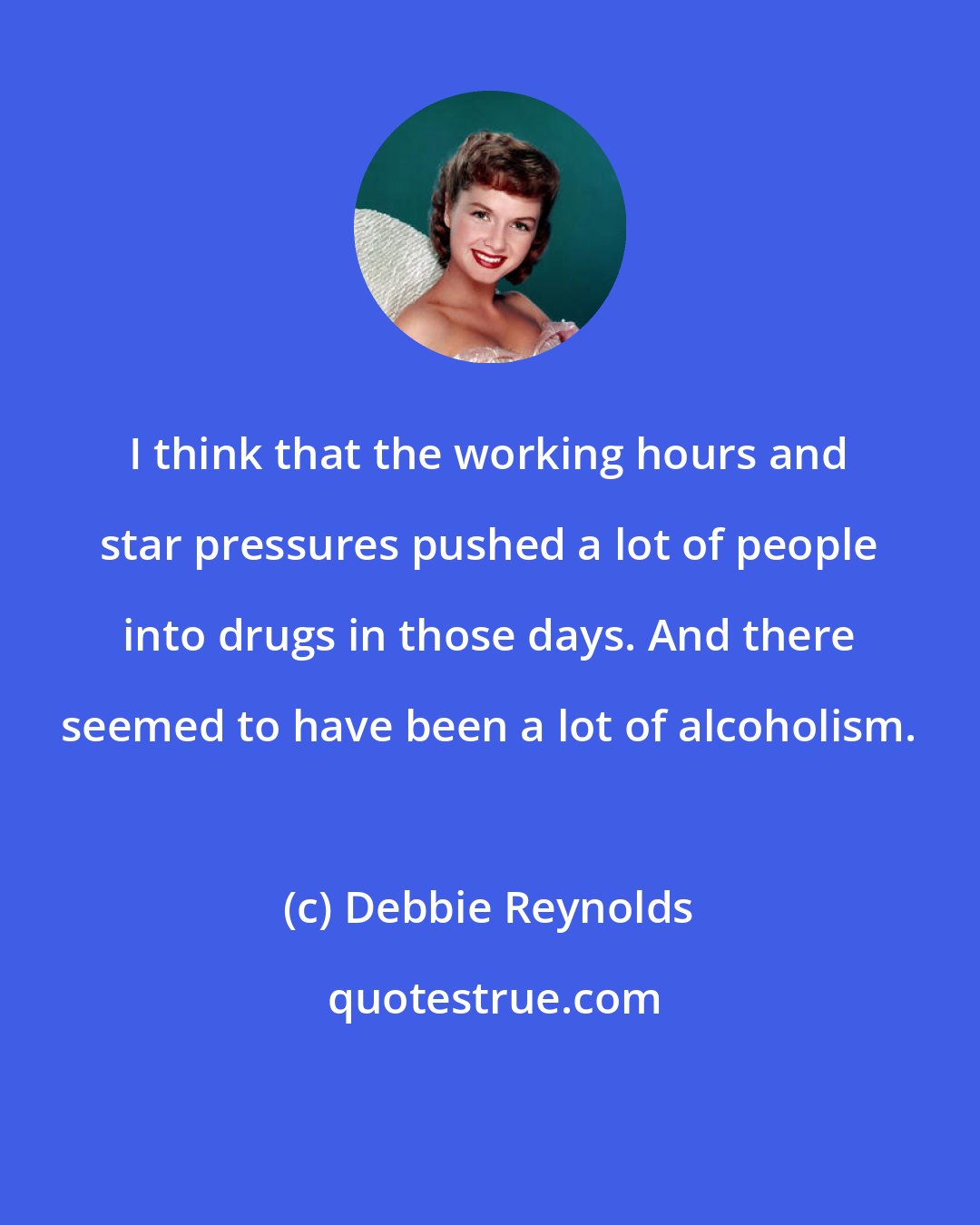 Debbie Reynolds: I think that the working hours and star pressures pushed a lot of people into drugs in those days. And there seemed to have been a lot of alcoholism.