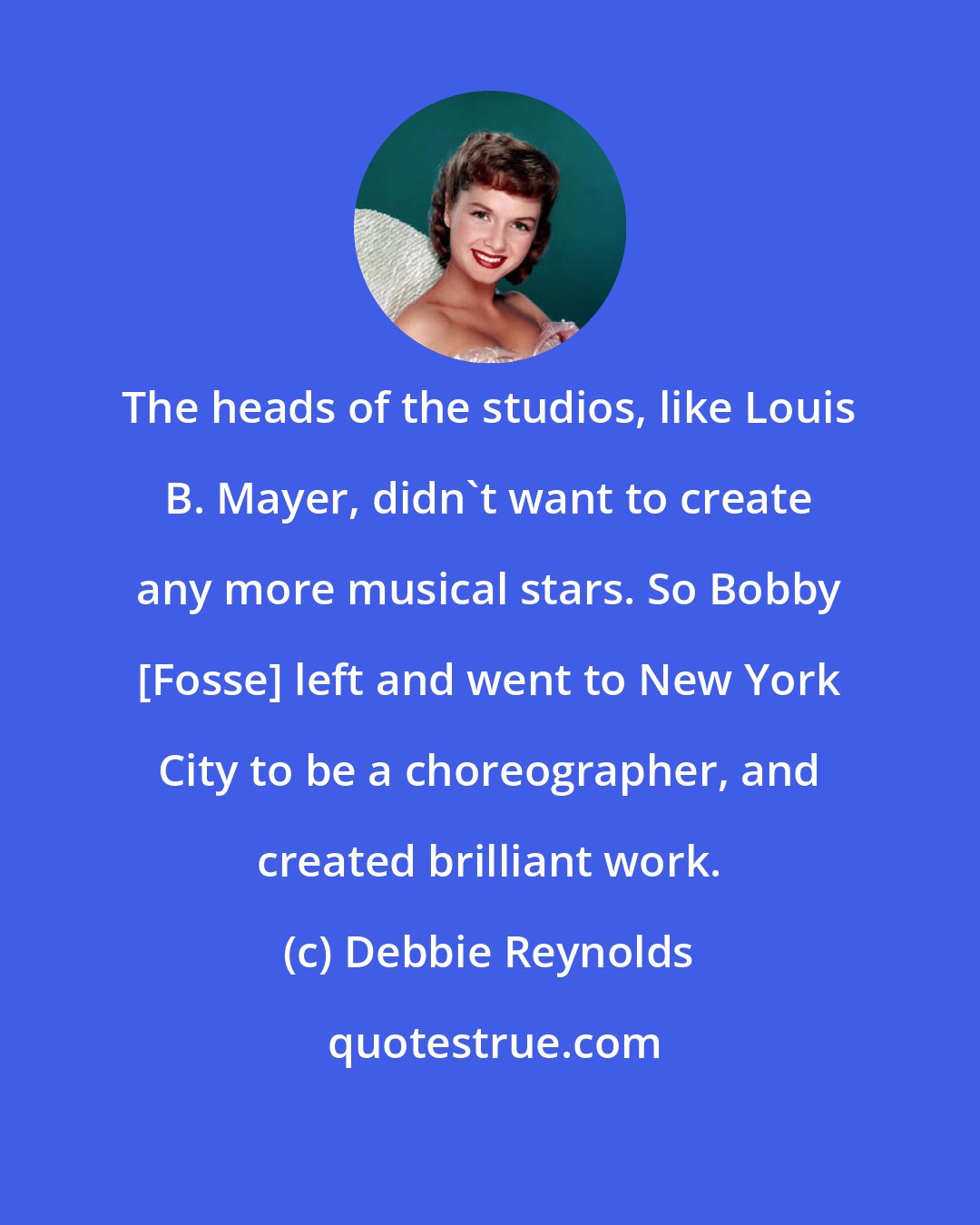 Debbie Reynolds: The heads of the studios, like Louis B. Mayer, didn't want to create any more musical stars. So Bobby [Fosse] left and went to New York City to be a choreographer, and created brilliant work.