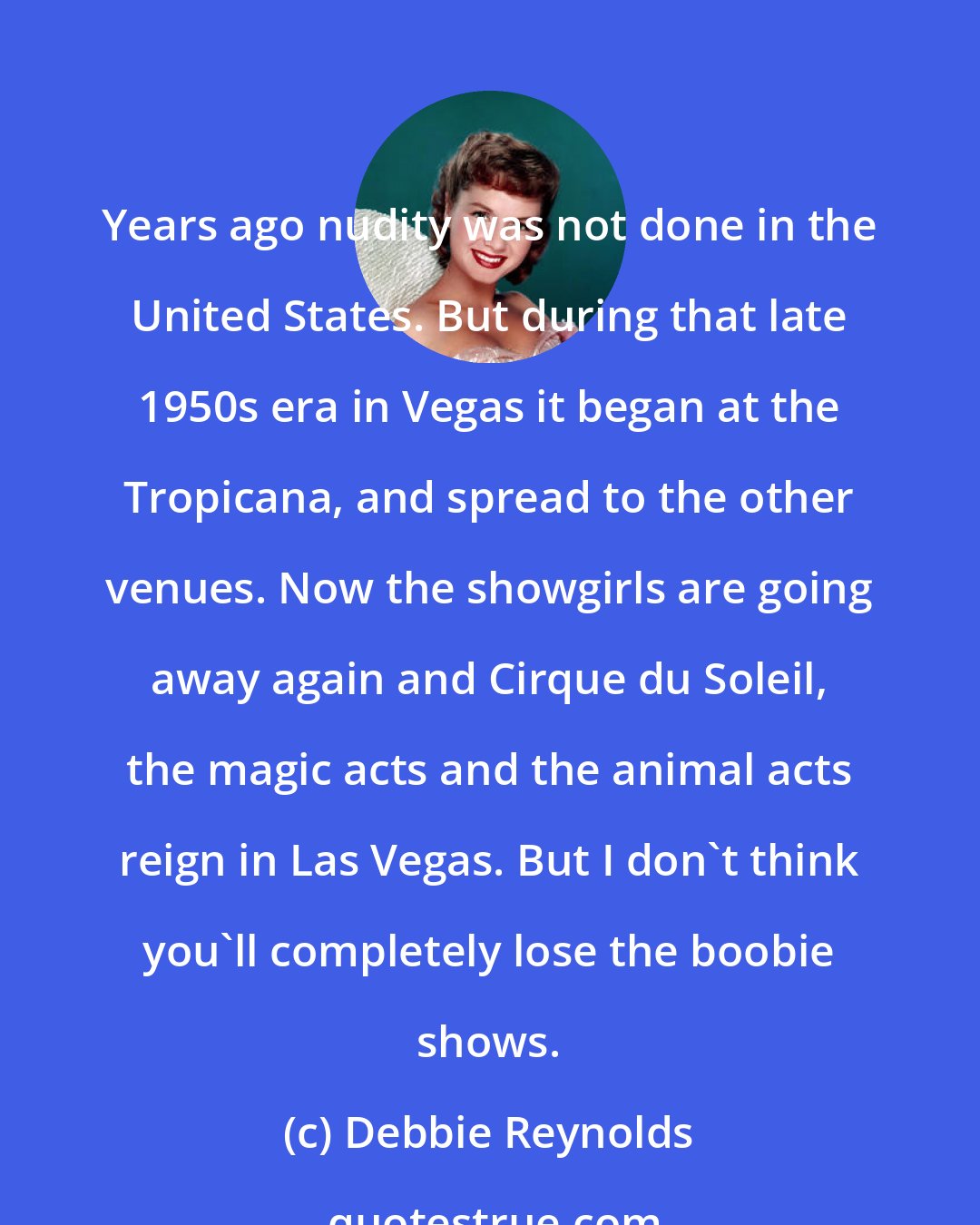 Debbie Reynolds: Years ago nudity was not done in the United States. But during that late 1950s era in Vegas it began at the Tropicana, and spread to the other venues. Now the showgirls are going away again and Cirque du Soleil, the magic acts and the animal acts reign in Las Vegas. But I don't think you'll completely lose the boobie shows.