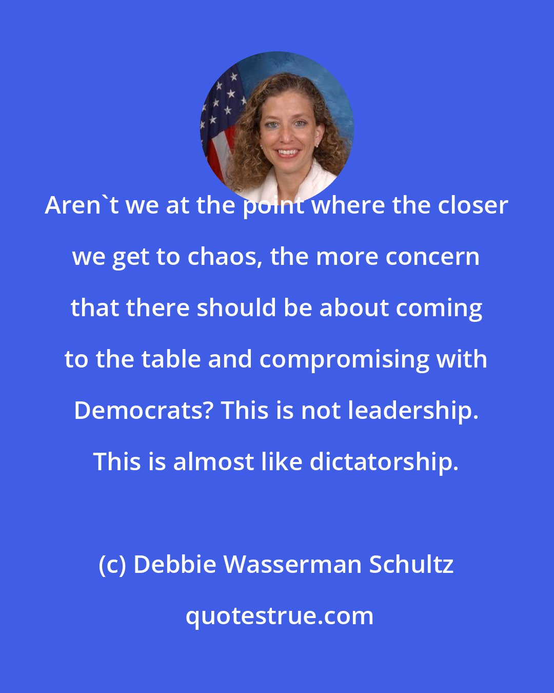 Debbie Wasserman Schultz: Aren't we at the point where the closer we get to chaos, the more concern that there should be about coming to the table and compromising with Democrats? This is not leadership. This is almost like dictatorship.