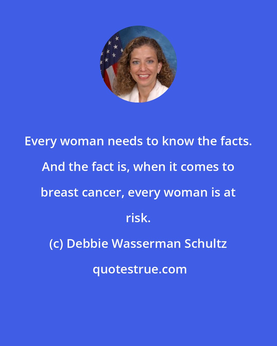 Debbie Wasserman Schultz: Every woman needs to know the facts. And the fact is, when it comes to breast cancer, every woman is at risk.