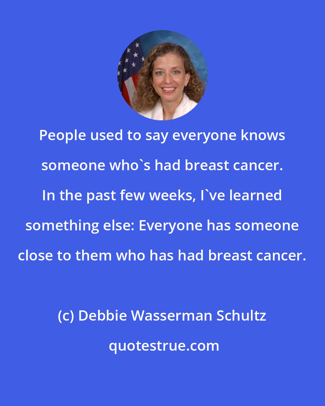 Debbie Wasserman Schultz: People used to say everyone knows someone who's had breast cancer. In the past few weeks, I've learned something else: Everyone has someone close to them who has had breast cancer.