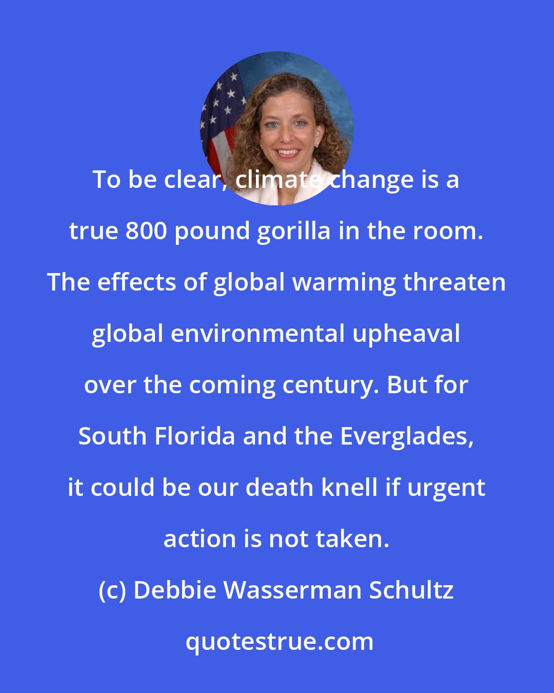 Debbie Wasserman Schultz: To be clear, climate change is a true 800 pound gorilla in the room. The effects of global warming threaten global environmental upheaval over the coming century. But for South Florida and the Everglades, it could be our death knell if urgent action is not taken.
