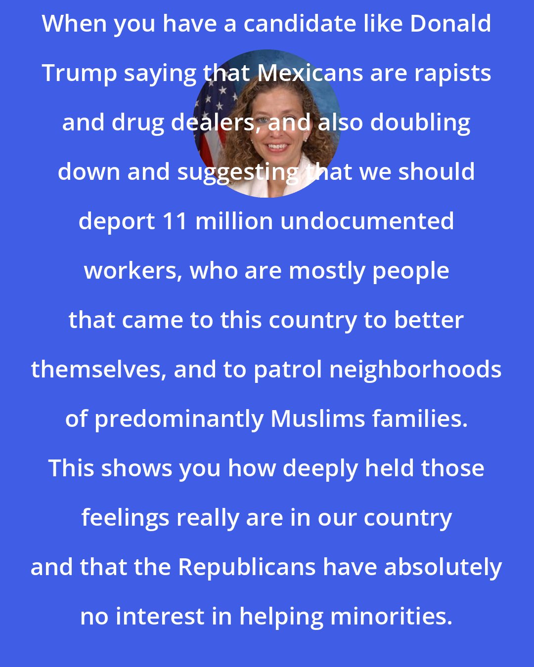 Debbie Wasserman Schultz: When you have a candidate like Donald Trump saying that Mexicans are rapists and drug dealers, and also doubling down and suggesting that we should deport 11 million undocumented workers, who are mostly people that came to this country to better themselves, and to patrol neighborhoods of predominantly Muslims families. This shows you how deeply held those feelings really are in our country and that the Republicans have absolutely no interest in helping minorities.