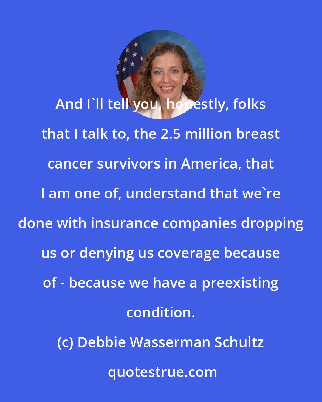 Debbie Wasserman Schultz: And I'll tell you, honestly, folks that I talk to, the 2.5 million breast cancer survivors in America, that I am one of, understand that we're done with insurance companies dropping us or denying us coverage because of - because we have a preexisting condition.