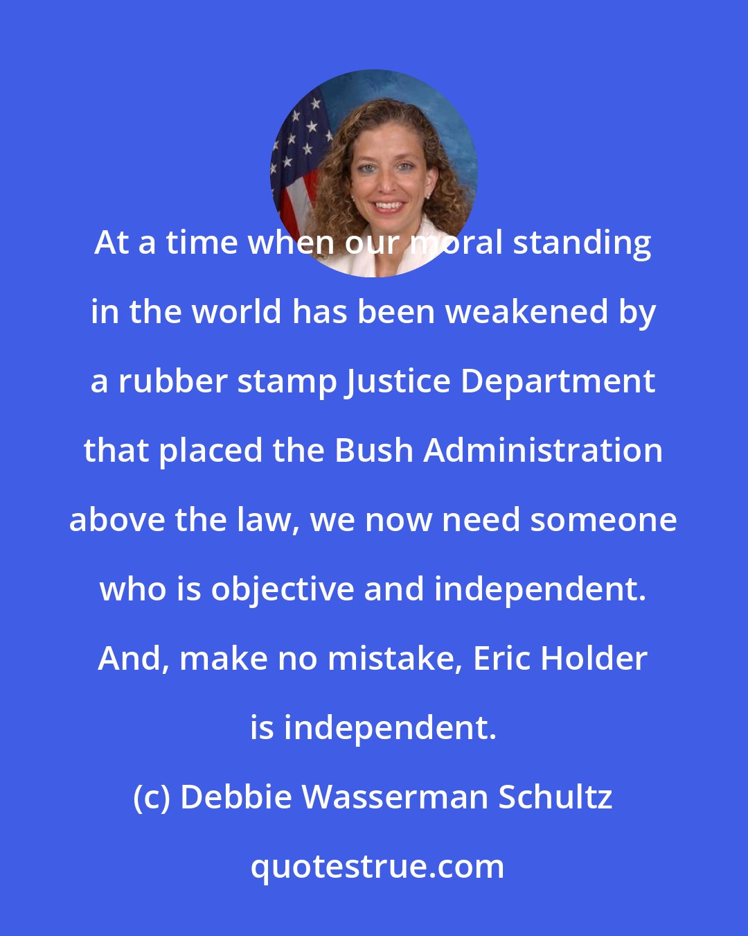 Debbie Wasserman Schultz: At a time when our moral standing in the world has been weakened by a rubber stamp Justice Department that placed the Bush Administration above the law, we now need someone who is objective and independent. And, make no mistake, Eric Holder is independent.