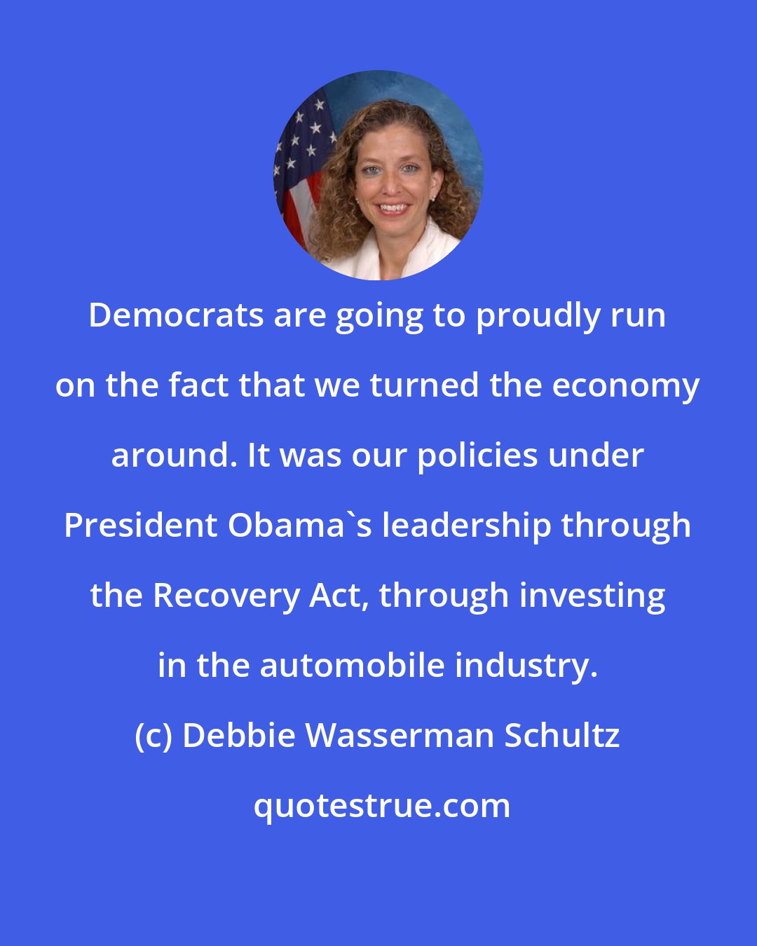 Debbie Wasserman Schultz: Democrats are going to proudly run on the fact that we turned the economy around. It was our policies under President Obama's leadership through the Recovery Act, through investing in the automobile industry.