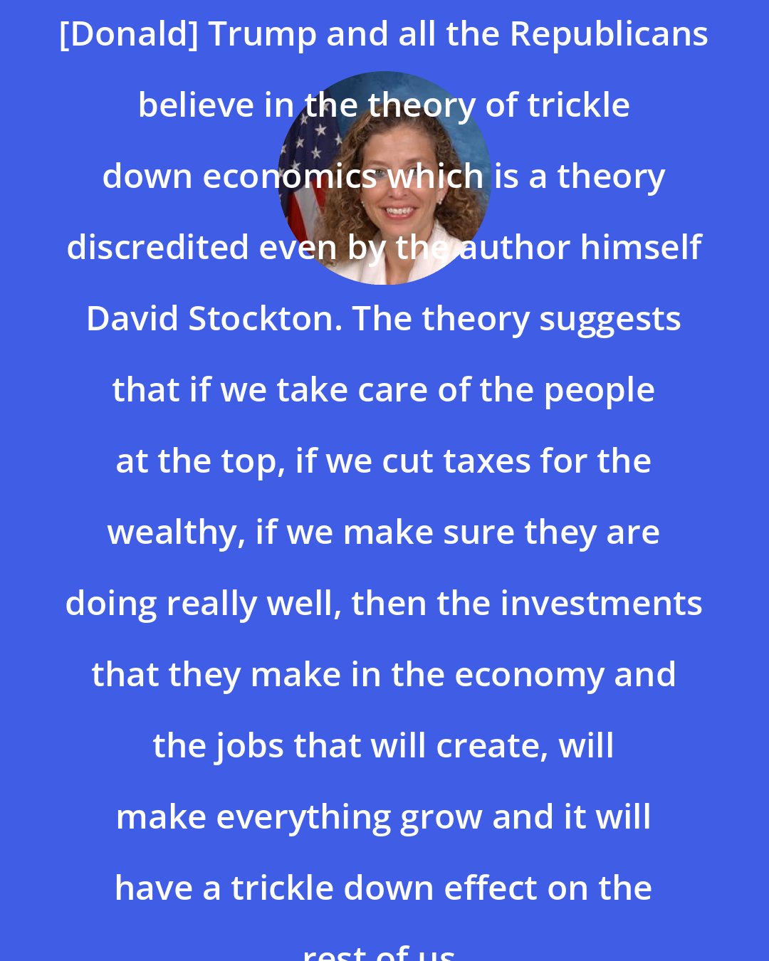 Debbie Wasserman Schultz: [Donald] Trump and all the Republicans believe in the theory of trickle down economics which is a theory discredited even by the author himself David Stockton. The theory suggests that if we take care of the people at the top, if we cut taxes for the wealthy, if we make sure they are doing really well, then the investments that they make in the economy and the jobs that will create, will make everything grow and it will have a trickle down effect on the rest of us.