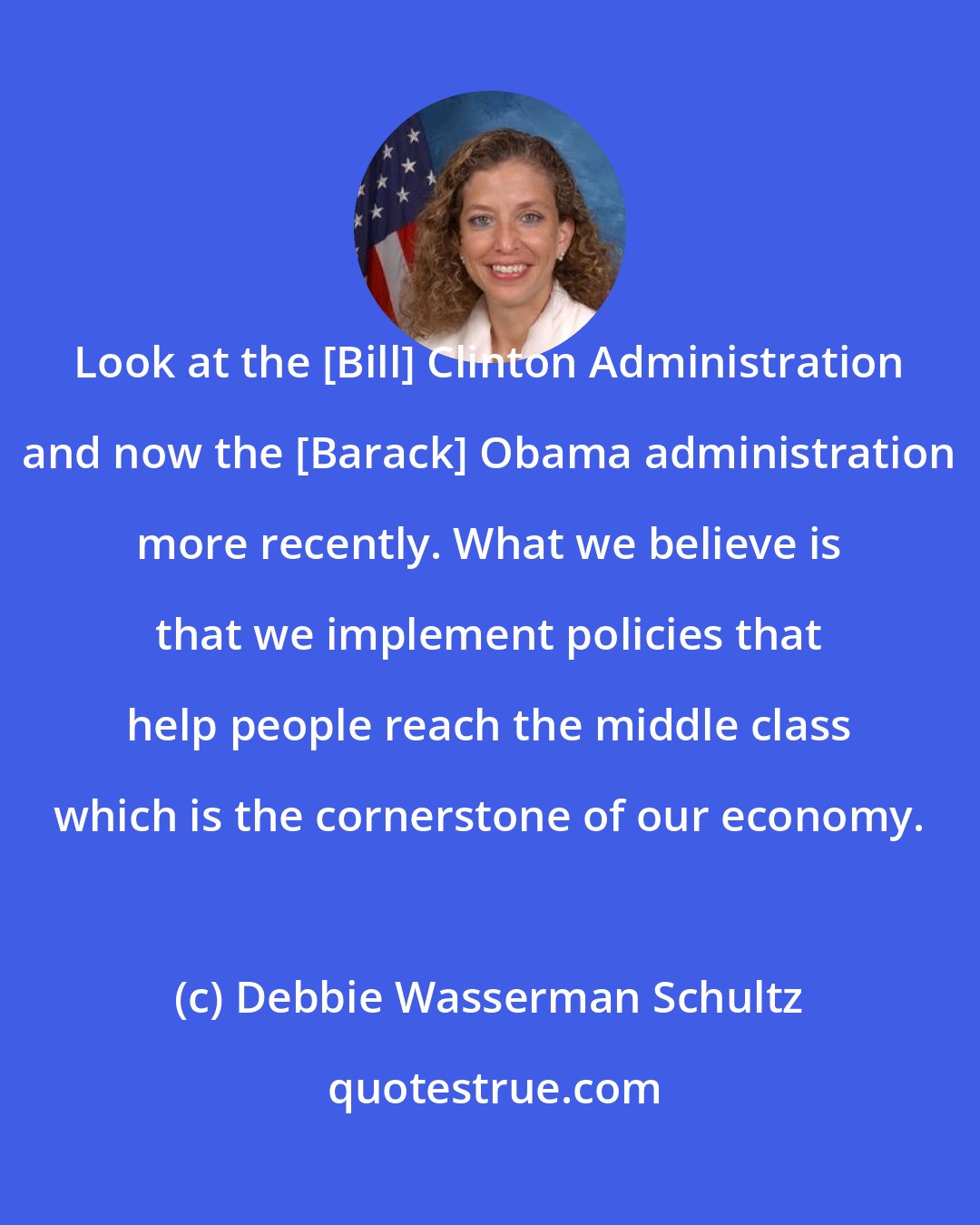 Debbie Wasserman Schultz: Look at the [Bill] Clinton Administration and now the [Barack] Obama administration more recently. What we believe is that we implement policies that help people reach the middle class which is the cornerstone of our economy.