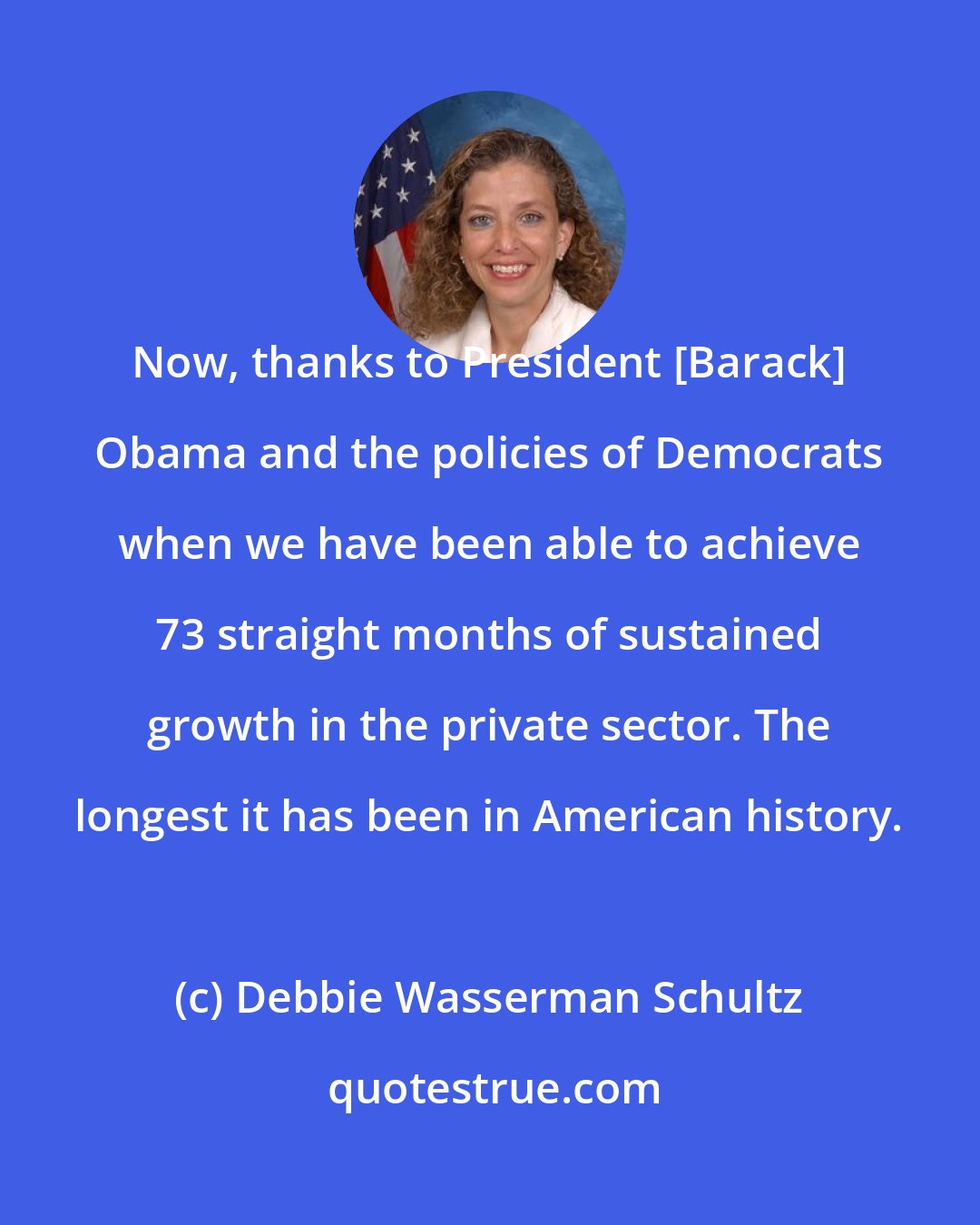 Debbie Wasserman Schultz: Now, thanks to President [Barack] Obama and the policies of Democrats when we have been able to achieve 73 straight months of sustained growth in the private sector. The longest it has been in American history.