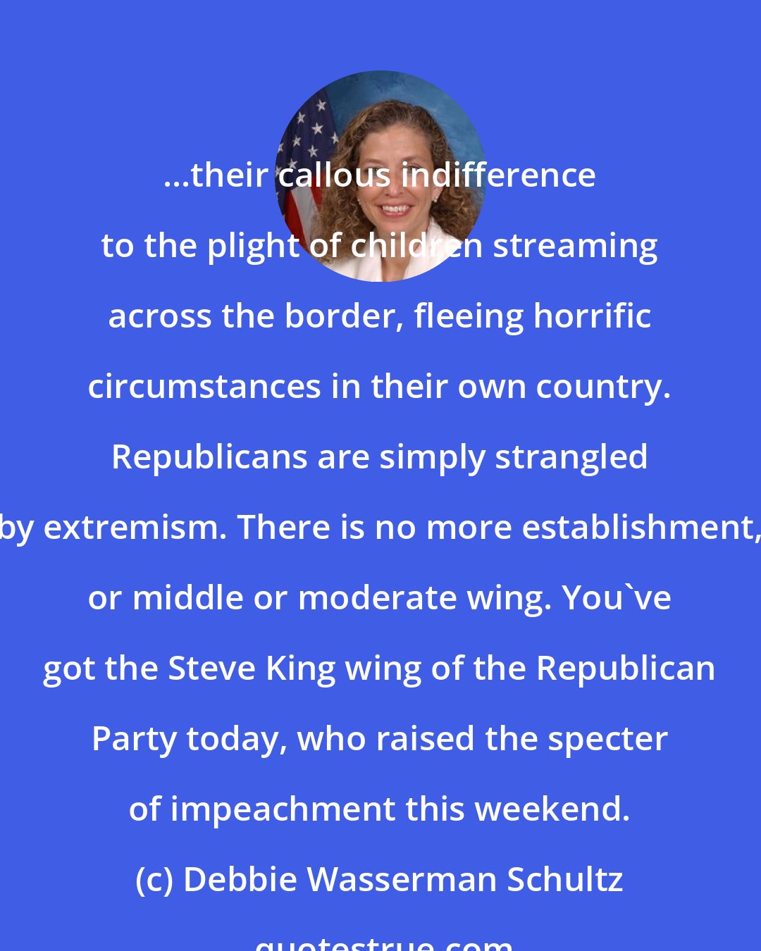 Debbie Wasserman Schultz: ...their callous indifference to the plight of children streaming across the border, fleeing horrific circumstances in their own country. Republicans are simply strangled by extremism. There is no more establishment, or middle or moderate wing. You've got the Steve King wing of the Republican Party today, who raised the specter of impeachment this weekend.