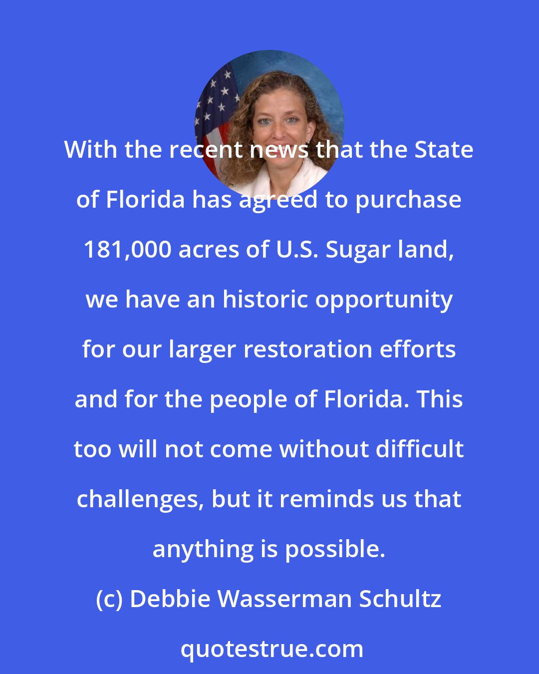 Debbie Wasserman Schultz: With the recent news that the State of Florida has agreed to purchase 181,000 acres of U.S. Sugar land, we have an historic opportunity for our larger restoration efforts and for the people of Florida. This too will not come without difficult challenges, but it reminds us that anything is possible.