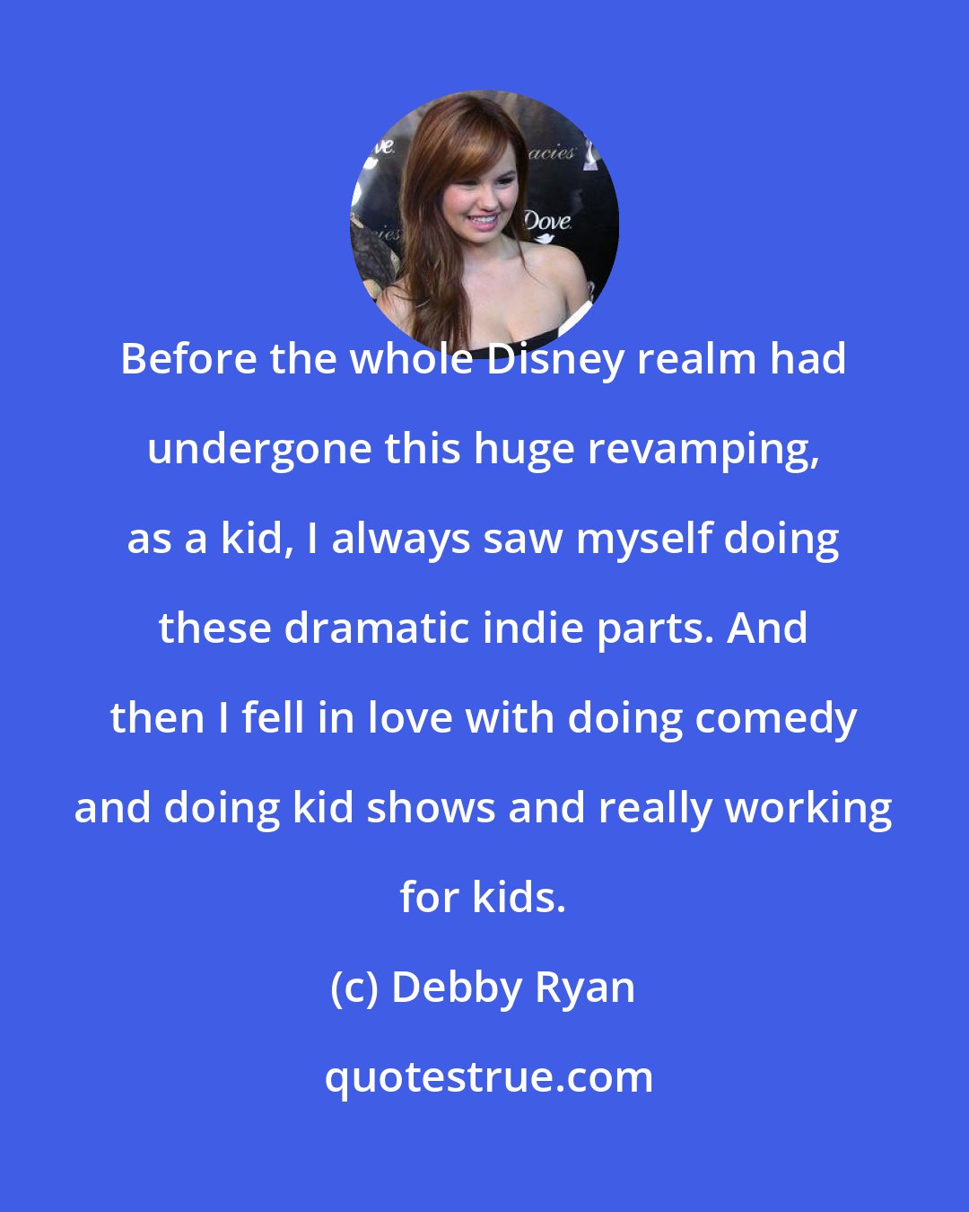 Debby Ryan: Before the whole Disney realm had undergone this huge revamping, as a kid, I always saw myself doing these dramatic indie parts. And then I fell in love with doing comedy and doing kid shows and really working for kids.
