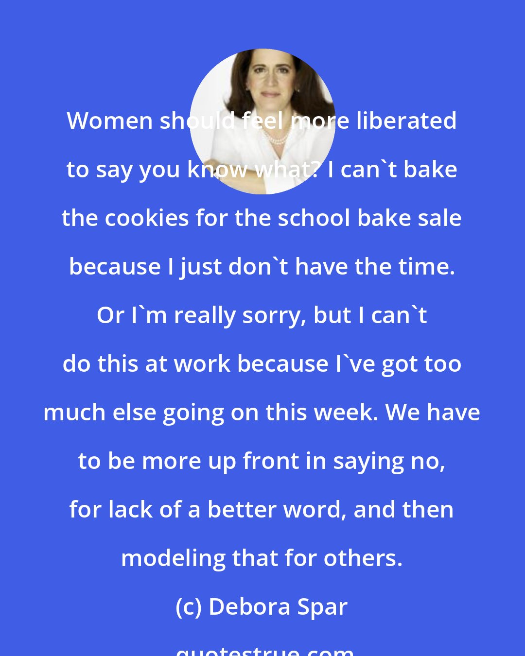 Debora Spar: Women should feel more liberated to say you know what? I can't bake the cookies for the school bake sale because I just don't have the time. Or I'm really sorry, but I can't do this at work because I've got too much else going on this week. We have to be more up front in saying no, for lack of a better word, and then modeling that for others.