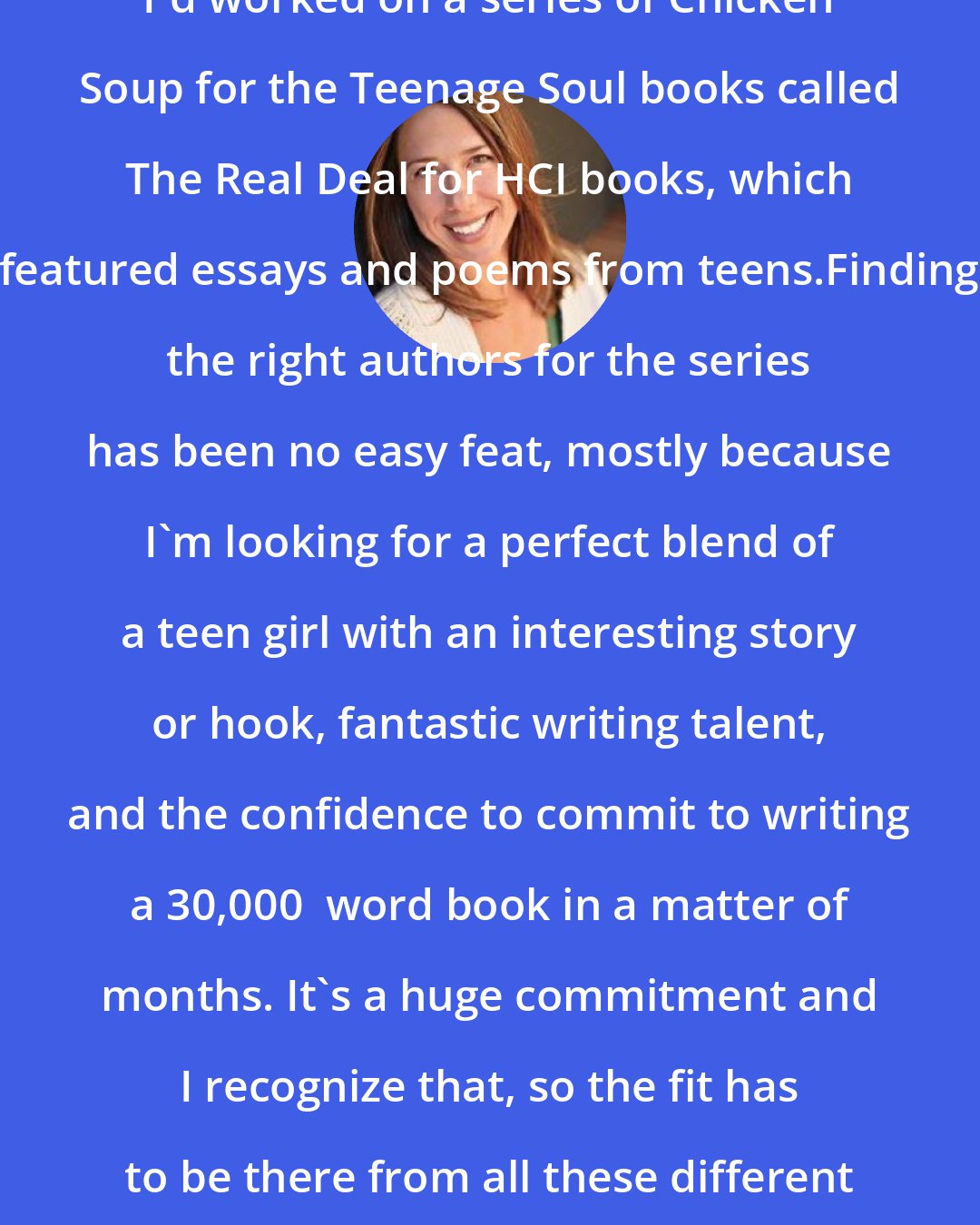 Deborah Reber: I'd worked on a series of Chicken Soup for the Teenage Soul books called The Real Deal for HCI books, which featured essays and poems from teens.Finding the right authors for the series has been no easy feat, mostly because I'm looking for a perfect blend of a teen girl with an interesting story or hook, fantastic writing talent, and the confidence to commit to writing a 30,000+ word book in a matter of months. It's a huge commitment and I recognize that, so the fit has to be there from all these different angles.