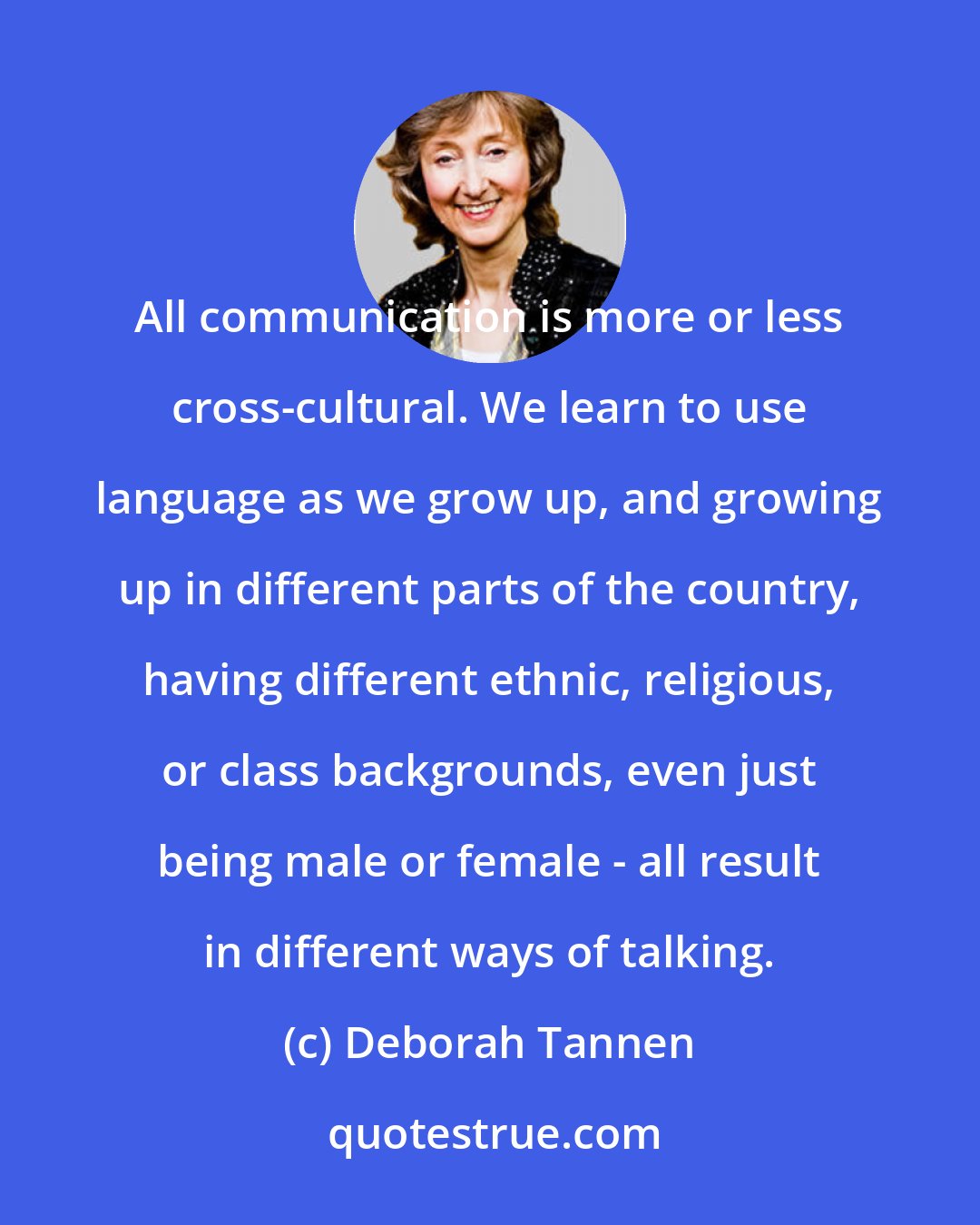 Deborah Tannen: All communication is more or less cross-cultural. We learn to use language as we grow up, and growing up in different parts of the country, having different ethnic, religious, or class backgrounds, even just being male or female - all result in different ways of talking.