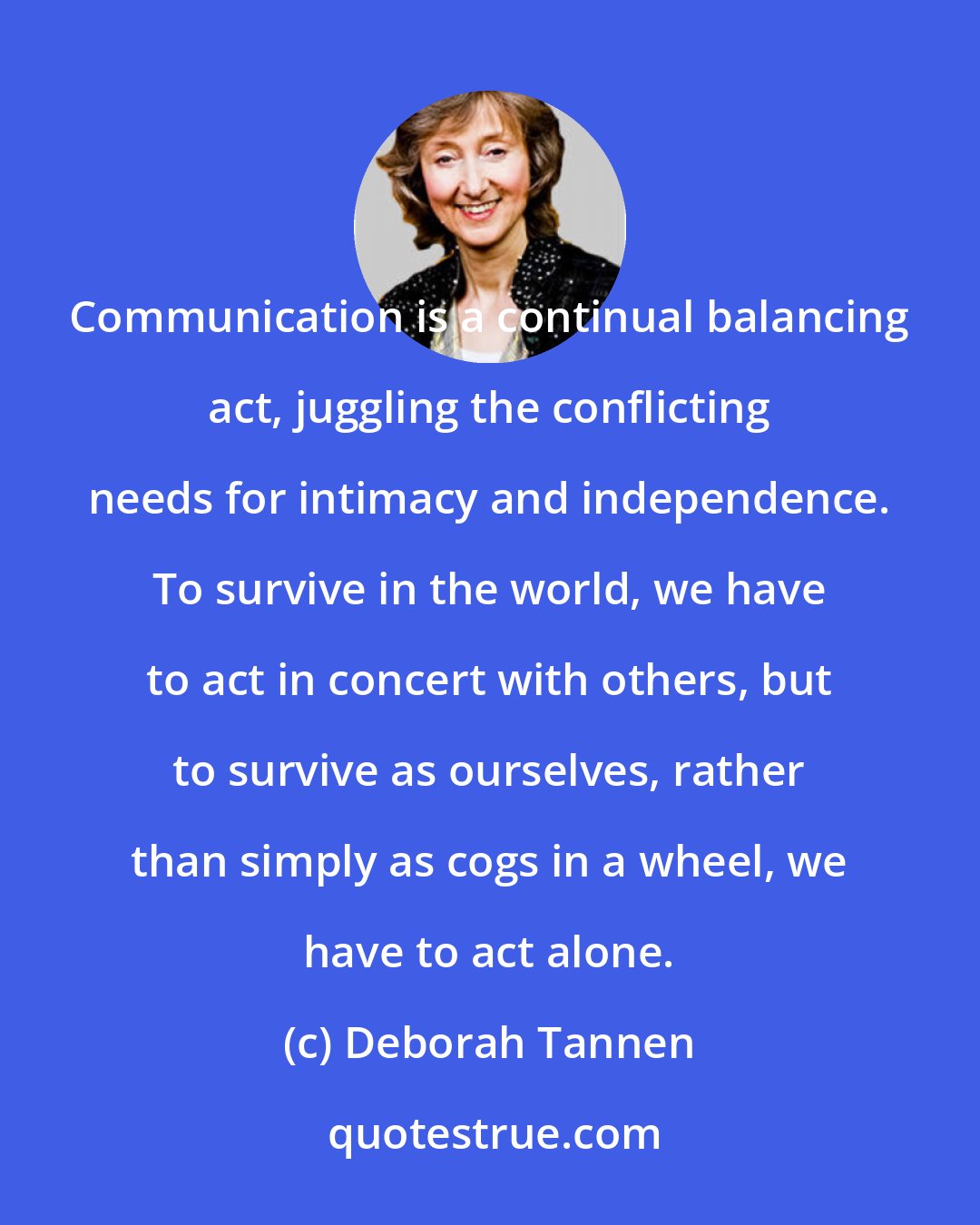 Deborah Tannen: Communication is a continual balancing act, juggling the conflicting needs for intimacy and independence. To survive in the world, we have to act in concert with others, but to survive as ourselves, rather than simply as cogs in a wheel, we have to act alone.