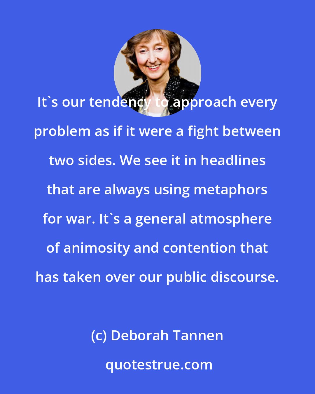 Deborah Tannen: It's our tendency to approach every problem as if it were a fight between two sides. We see it in headlines that are always using metaphors for war. It's a general atmosphere of animosity and contention that has taken over our public discourse.