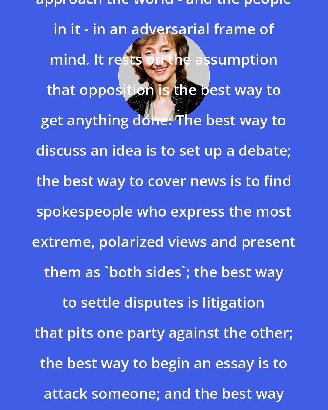 Deborah Tannen: The argument culture urges us to approach the world - and the people in it - in an adversarial frame of mind. It rests on the assumption that opposition is the best way to get anything done: The best way to discuss an idea is to set up a debate; the best way to cover news is to find spokespeople who express the most extreme, polarized views and present them as 'both sides'; the best way to settle disputes is litigation that pits one party against the other; the best way to begin an essay is to attack someone; and the best way to show you're really thinking is to criticize.