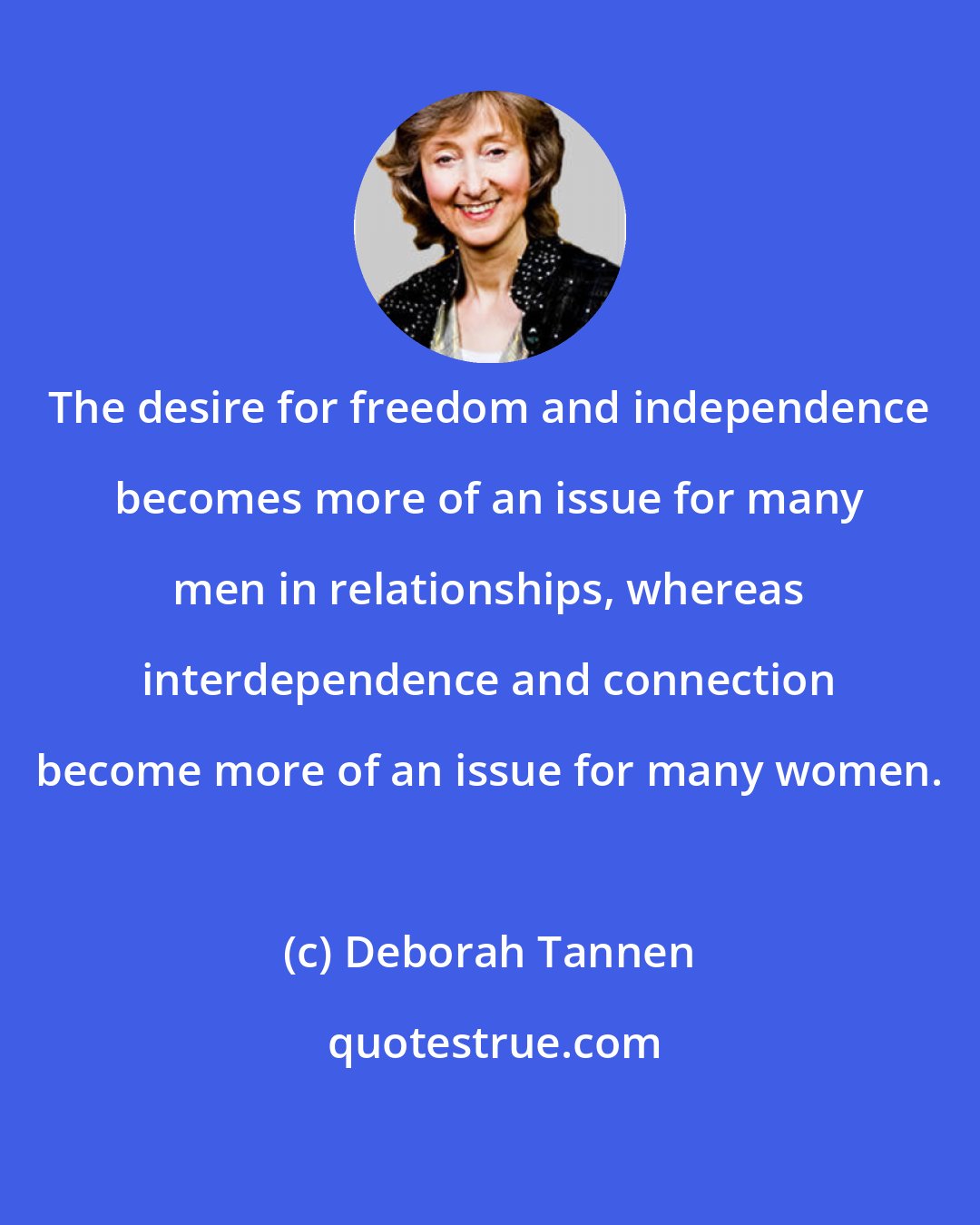 Deborah Tannen: The desire for freedom and independence becomes more of an issue for many men in relationships, whereas interdependence and connection become more of an issue for many women.