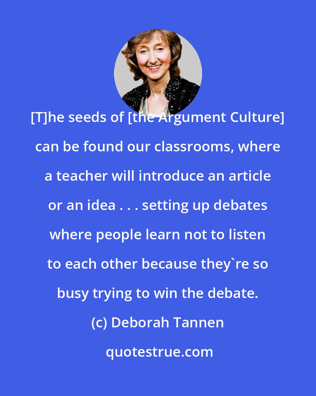 Deborah Tannen: [T]he seeds of [the Argument Culture] can be found our classrooms, where a teacher will introduce an article or an idea . . . setting up debates where people learn not to listen to each other because they're so busy trying to win the debate.