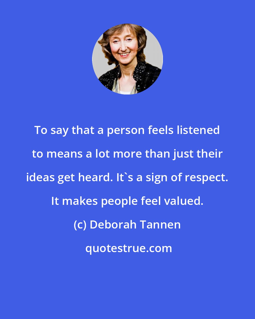 Deborah Tannen: To say that a person feels listened to means a lot more than just their ideas get heard. It's a sign of respect. It makes people feel valued.