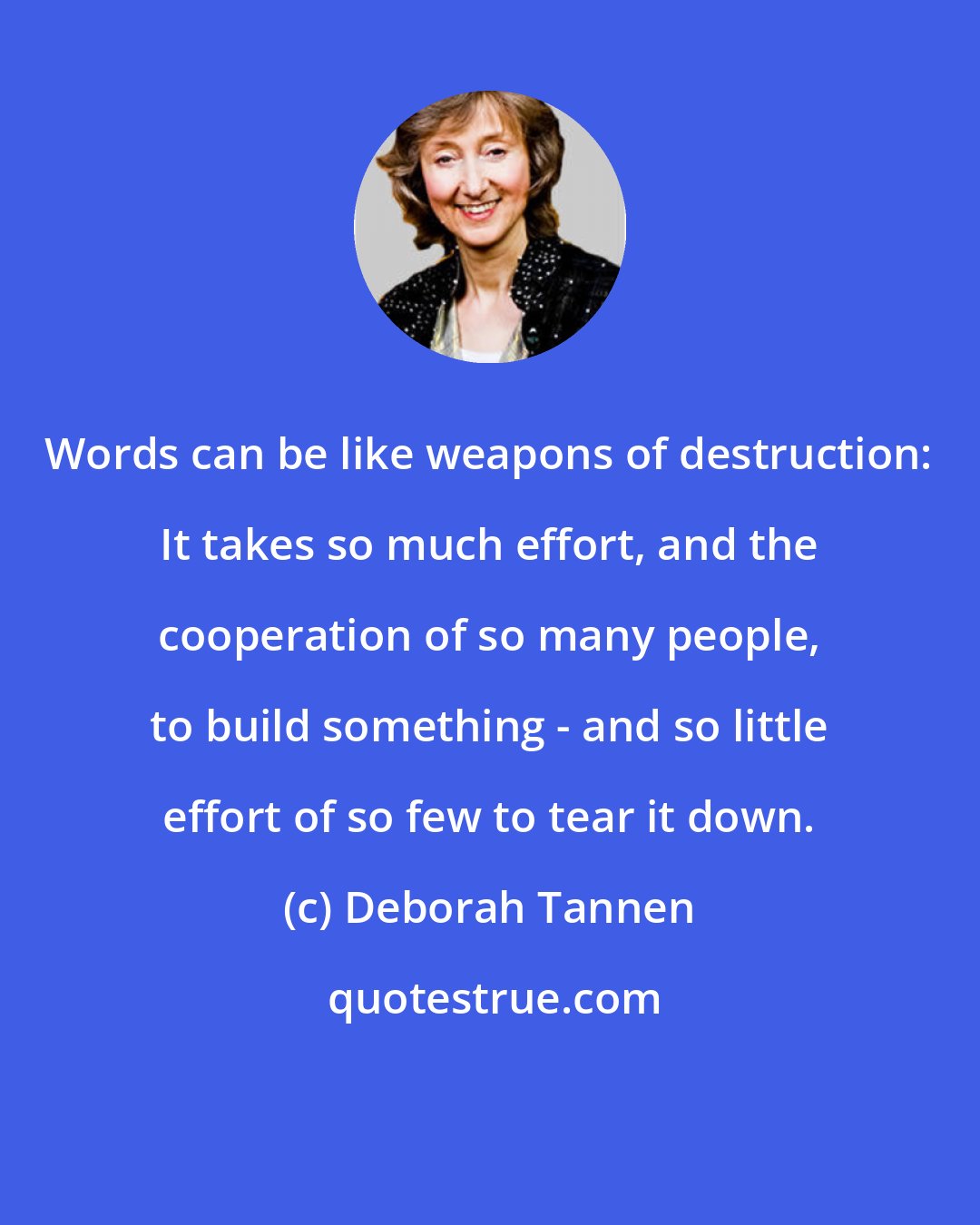 Deborah Tannen: Words can be like weapons of destruction: It takes so much effort, and the cooperation of so many people, to build something - and so little effort of so few to tear it down.