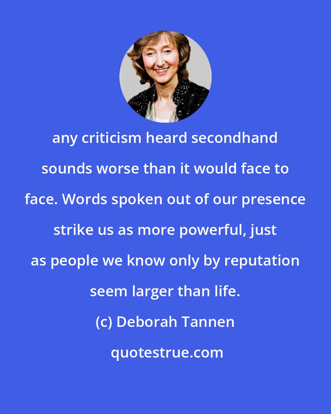 Deborah Tannen: any criticism heard secondhand sounds worse than it would face to face. Words spoken out of our presence strike us as more powerful, just as people we know only by reputation seem larger than life.