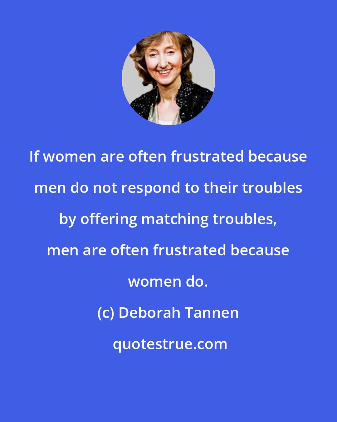 Deborah Tannen: If women are often frustrated because men do not respond to their troubles by offering matching troubles, men are often frustrated because women do.