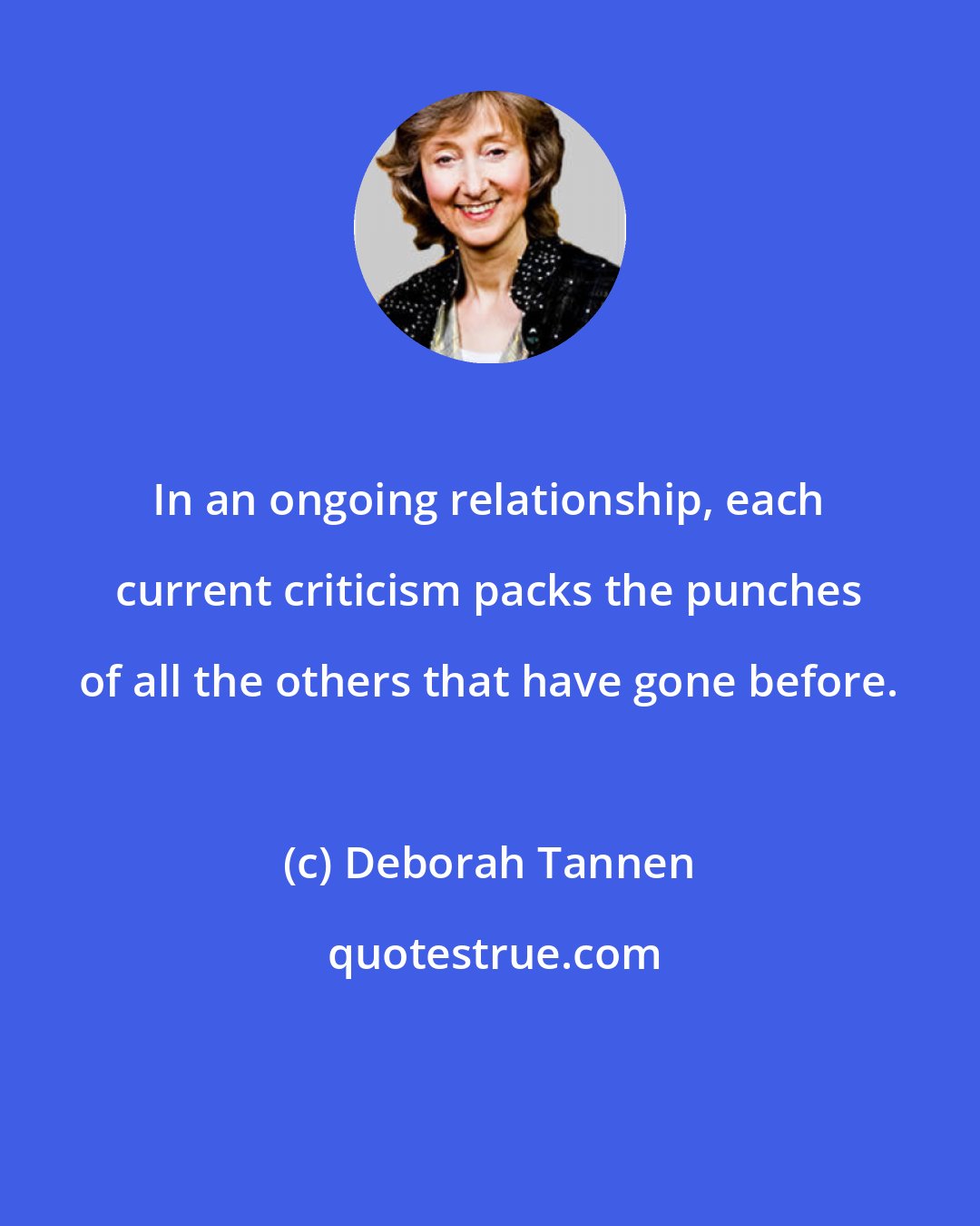 Deborah Tannen: In an ongoing relationship, each current criticism packs the punches of all the others that have gone before.