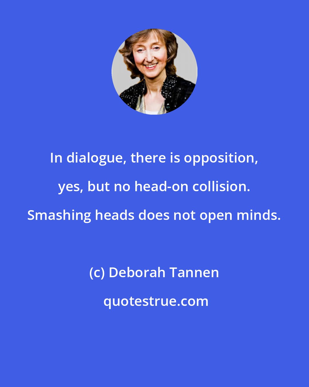 Deborah Tannen: In dialogue, there is opposition, yes, but no head-on collision. Smashing heads does not open minds.