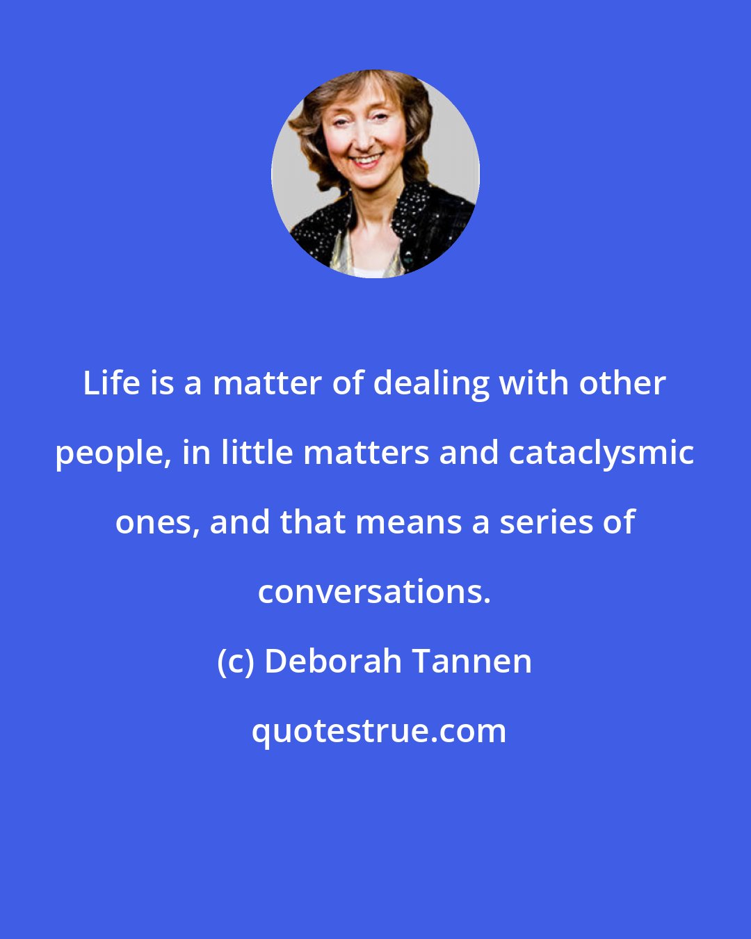 Deborah Tannen: Life is a matter of dealing with other people, in little matters and cataclysmic ones, and that means a series of conversations.