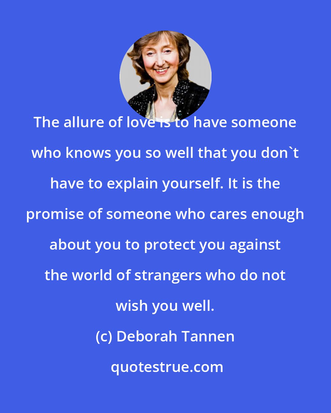 Deborah Tannen: The allure of love is to have someone who knows you so well that you don't have to explain yourself. It is the promise of someone who cares enough about you to protect you against the world of strangers who do not wish you well.