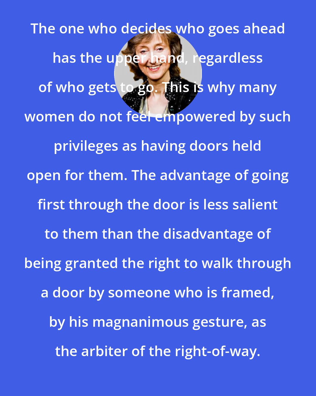 Deborah Tannen: The one who decides who goes ahead has the upper hand, regardless of who gets to go. This is why many women do not feel empowered by such privileges as having doors held open for them. The advantage of going first through the door is less salient to them than the disadvantage of being granted the right to walk through a door by someone who is framed, by his magnanimous gesture, as the arbiter of the right-of-way.