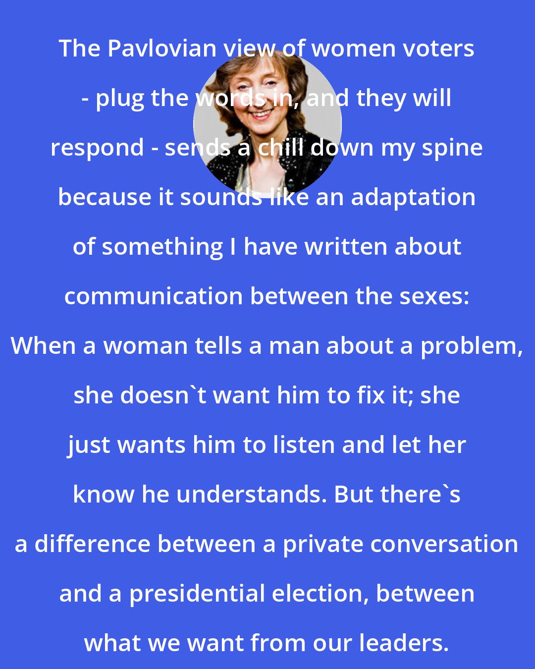 Deborah Tannen: The Pavlovian view of women voters - plug the words in, and they will respond - sends a chill down my spine because it sounds like an adaptation of something I have written about communication between the sexes: When a woman tells a man about a problem, she doesn't want him to fix it; she just wants him to listen and let her know he understands. But there's a difference between a private conversation and a presidential election, between what we want from our leaders.