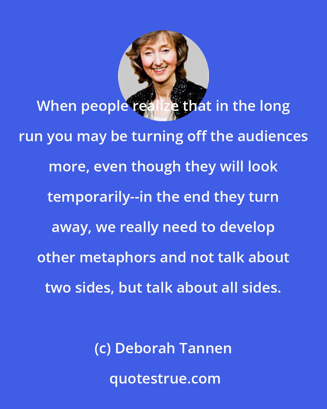 Deborah Tannen: When people realize that in the long run you may be turning off the audiences more, even though they will look temporarily--in the end they turn away, we really need to develop other metaphors and not talk about two sides, but talk about all sides.