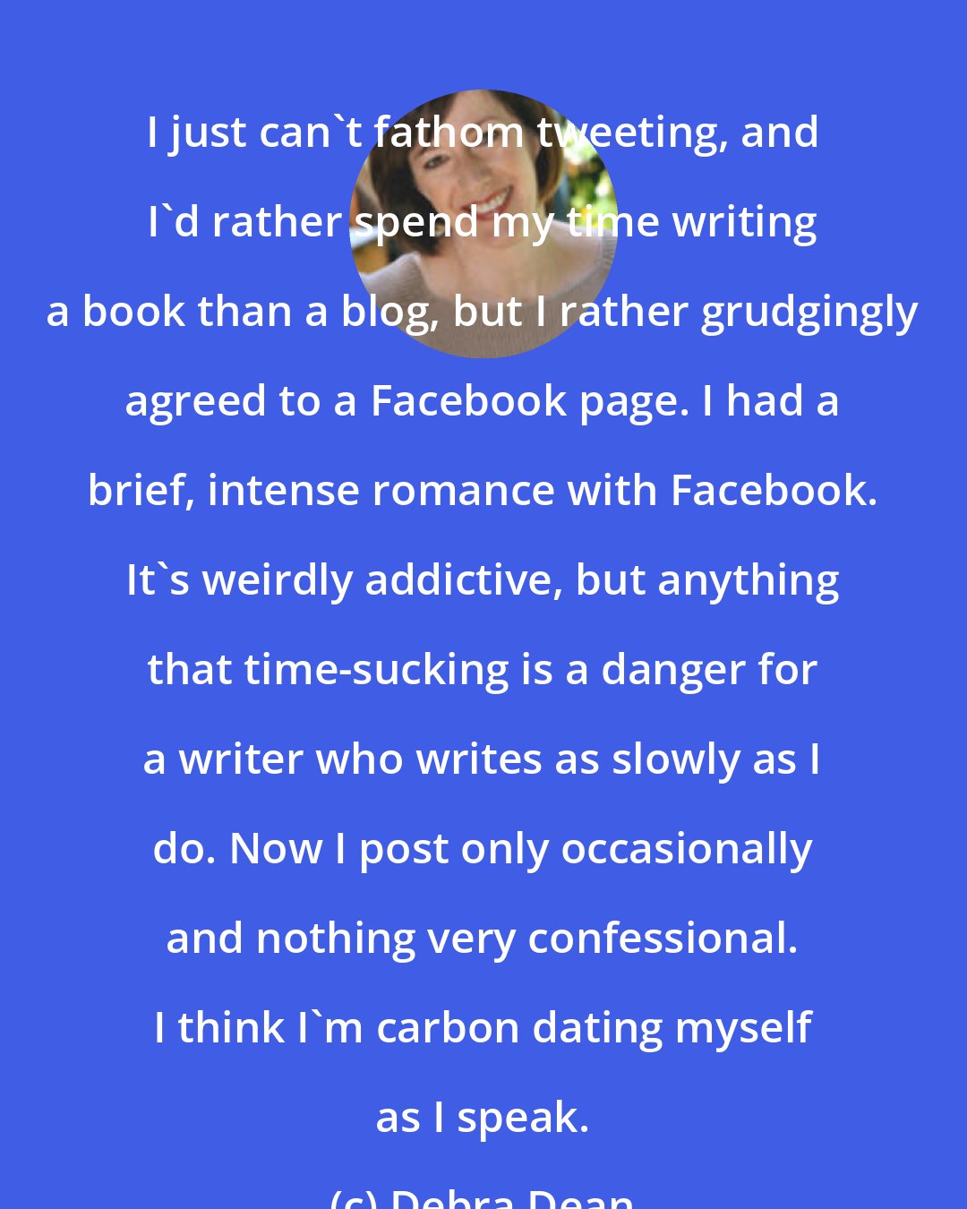Debra Dean: I just can't fathom tweeting, and I'd rather spend my time writing a book than a blog, but I rather grudgingly agreed to a Facebook page. I had a brief, intense romance with Facebook. It's weirdly addictive, but anything that time-sucking is a danger for a writer who writes as slowly as I do. Now I post only occasionally and nothing very confessional. I think I'm carbon dating myself as I speak.