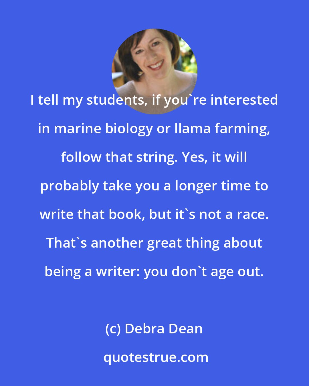 Debra Dean: I tell my students, if you're interested in marine biology or llama farming, follow that string. Yes, it will probably take you a longer time to write that book, but it's not a race. That's another great thing about being a writer: you don't age out.