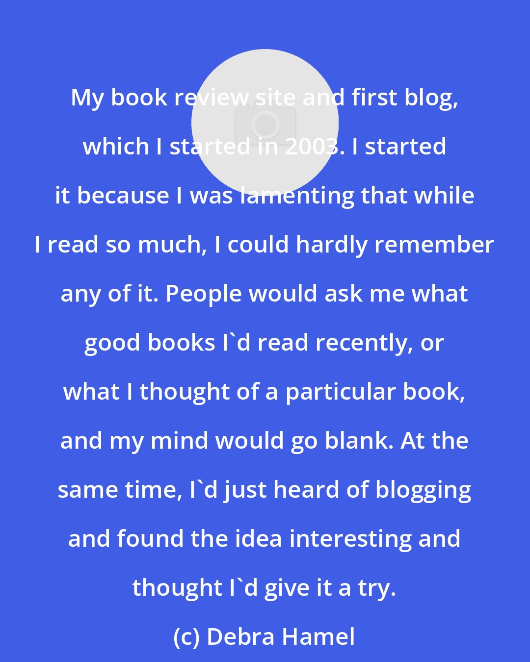 Debra Hamel: My book review site and first blog, which I started in 2003. I started it because I was lamenting that while I read so much, I could hardly remember any of it. People would ask me what good books I'd read recently, or what I thought of a particular book, and my mind would go blank. At the same time, I'd just heard of blogging and found the idea interesting and thought I'd give it a try.