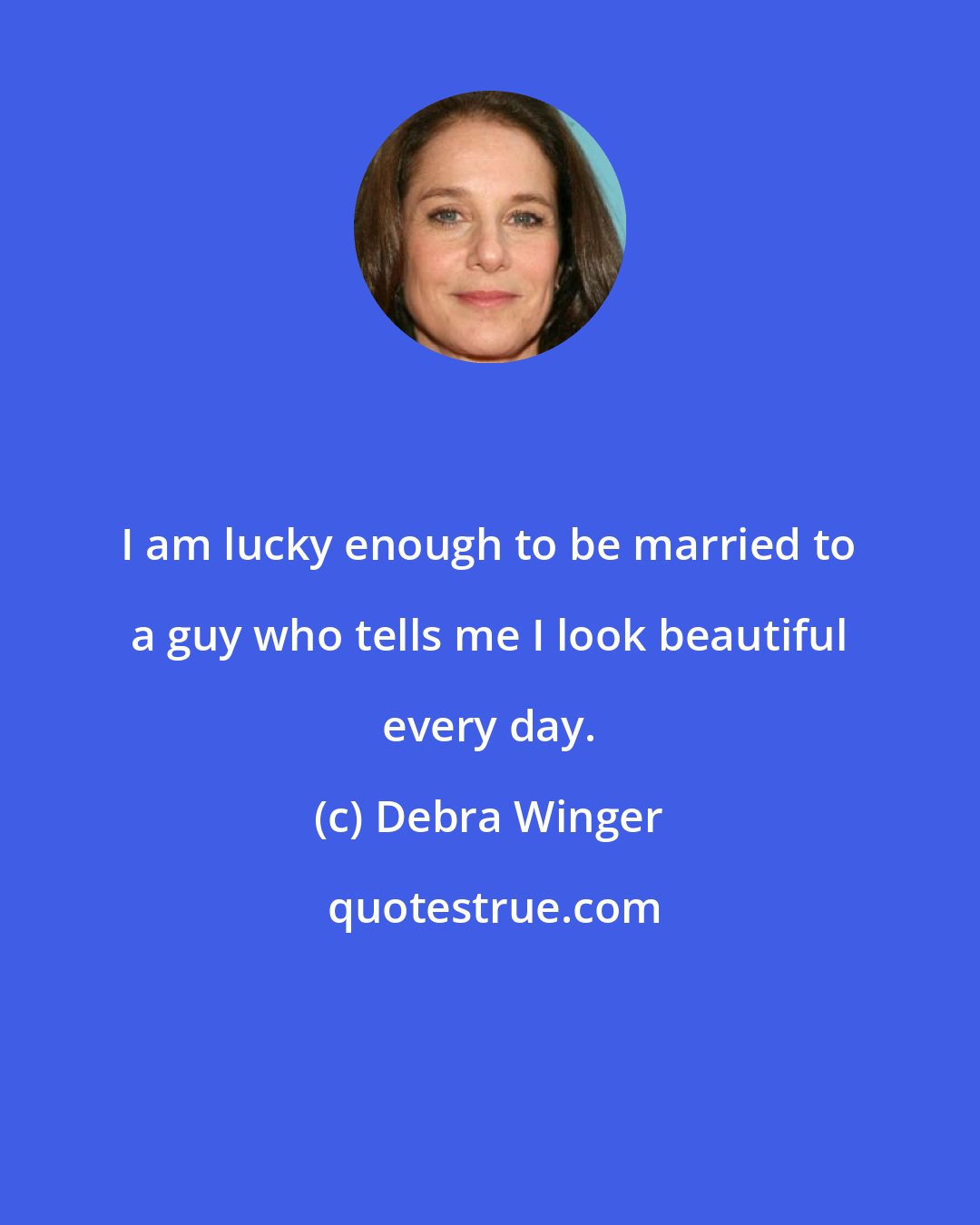 Debra Winger: I am lucky enough to be married to a guy who tells me I look beautiful every day.