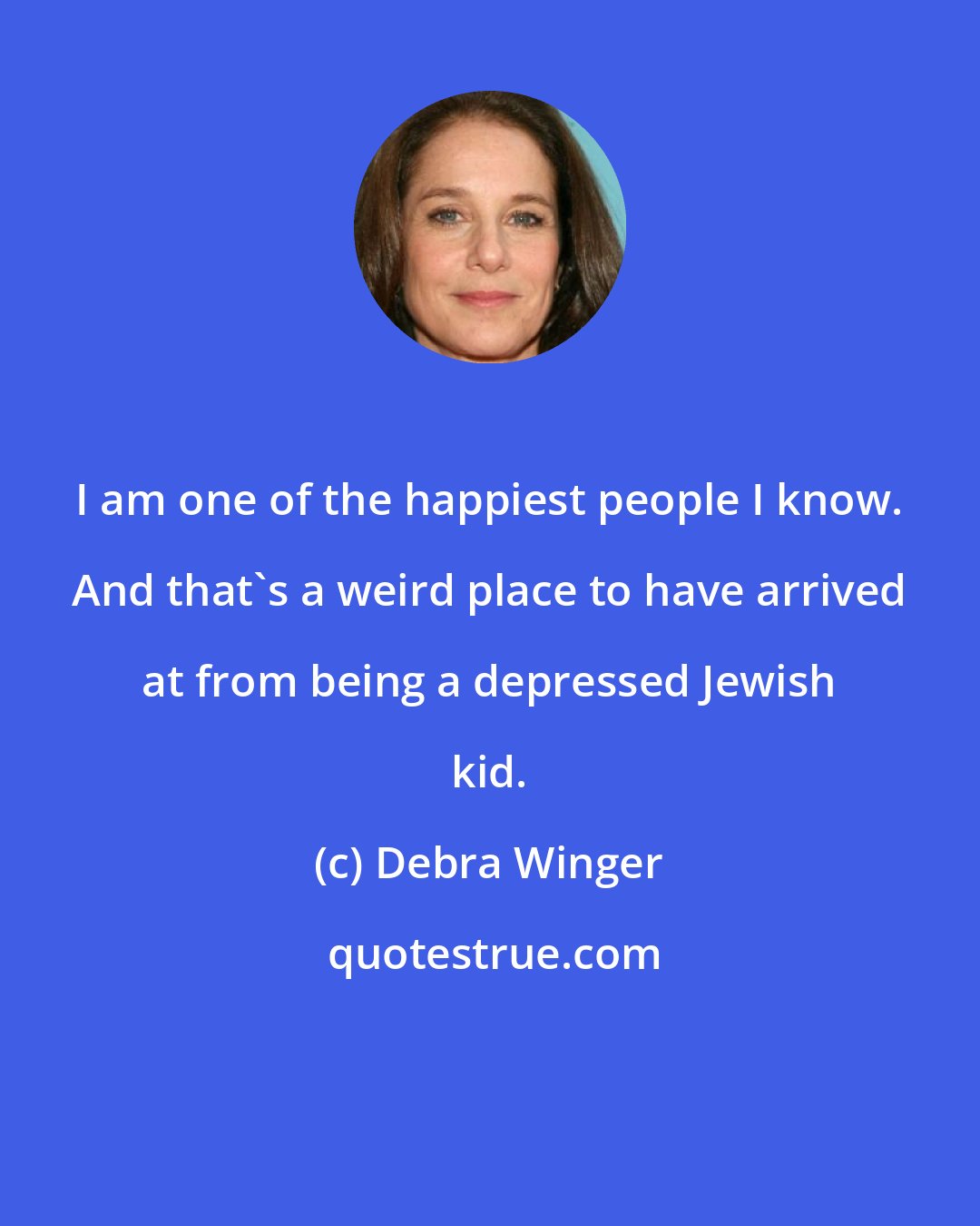 Debra Winger: I am one of the happiest people I know. And that's a weird place to have arrived at from being a depressed Jewish kid.