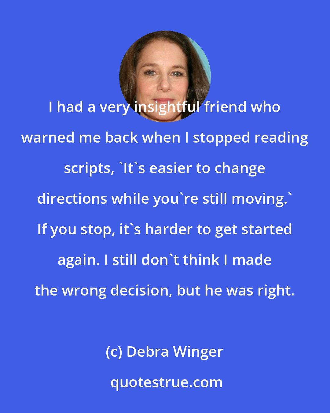 Debra Winger: I had a very insightful friend who warned me back when I stopped reading scripts, 'It's easier to change directions while you're still moving.' If you stop, it's harder to get started again. I still don't think I made the wrong decision, but he was right.