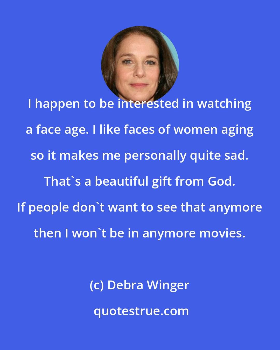 Debra Winger: I happen to be interested in watching a face age. I like faces of women aging so it makes me personally quite sad. That's a beautiful gift from God. If people don't want to see that anymore then I won't be in anymore movies.