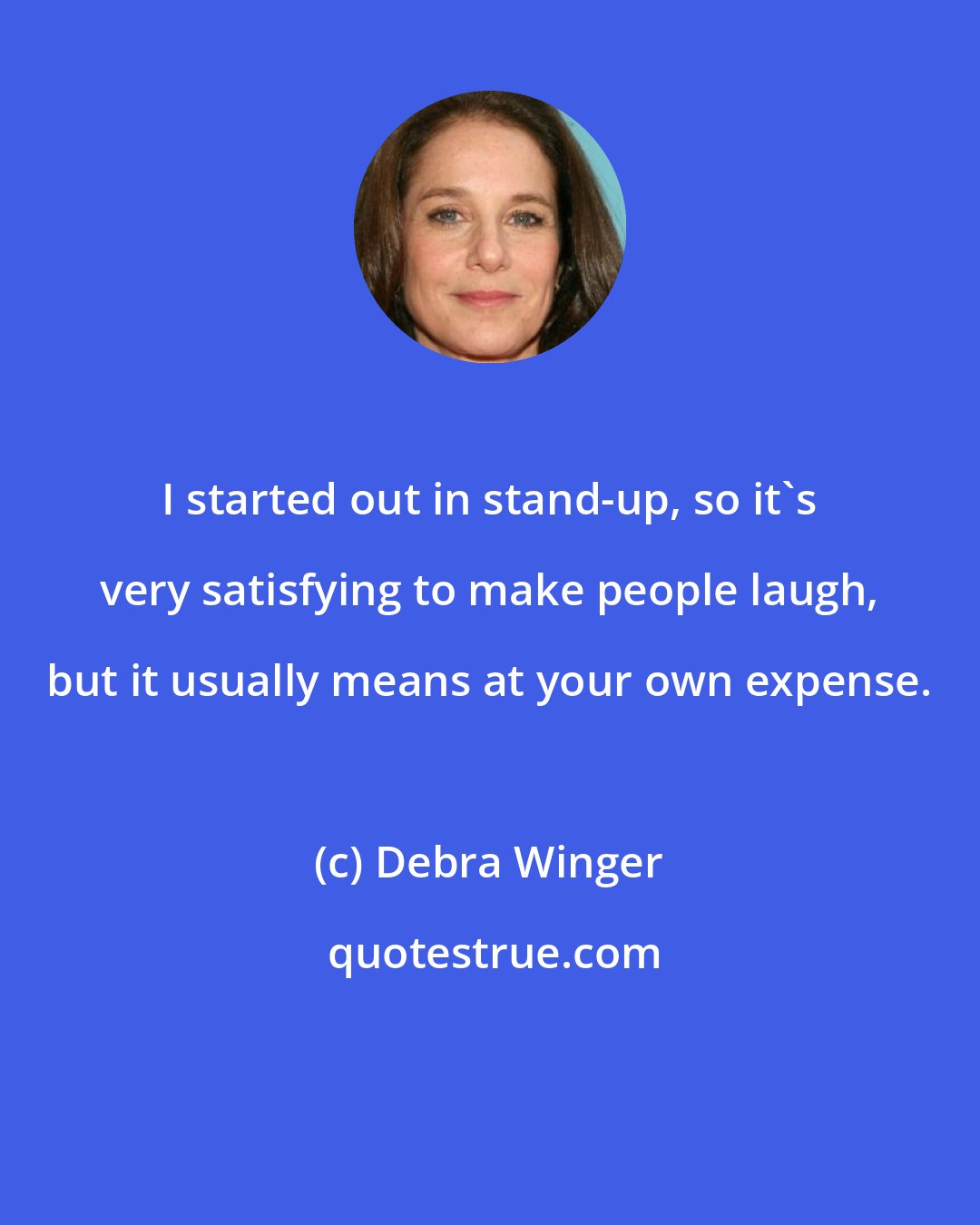 Debra Winger: I started out in stand-up, so it's very satisfying to make people laugh, but it usually means at your own expense.